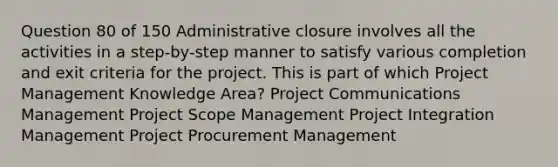 Question 80 of 150 Administrative closure involves all the activities in a step-by-step manner to satisfy various completion and exit criteria for the project. This is part of which Project Management Knowledge Area? Project Communications Management Project Scope Management Project Integration Management Project Procurement Management