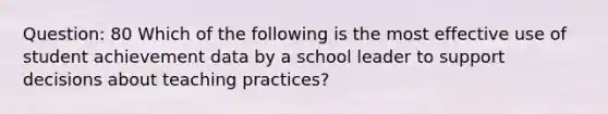 Question: 80 Which of the following is the most effective use of student achievement data by a school leader to support decisions about teaching practices?