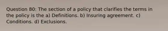 Question 80: The section of a policy that clarifies the terms in the policy is the a) Definitions. b) Insuring agreement. c) Conditions. d) Exclusions.