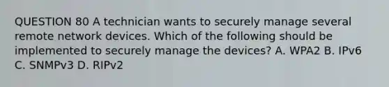 QUESTION 80 A technician wants to securely manage several remote network devices. Which of the following should be implemented to securely manage the devices? A. WPA2 B. IPv6 C. SNMPv3 D. RIPv2