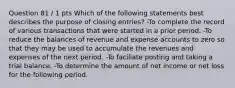 Question 81 / 1 pts Which of the following statements best describes the purpose of closing entries? -To complete the record of various transactions that were started in a prior period. -To reduce the balances of revenue and expense accounts to zero so that they may be used to accumulate the revenues and expenses of the next period. -To faciliate posting and taking a trial balance. -To determine the amount of net income or net loss for the following period.