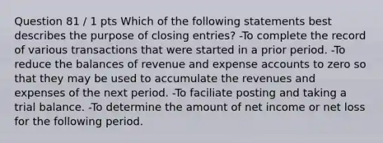 Question 81 / 1 pts Which of the following statements best describes the purpose of closing entries? -To complete the record of various transactions that were started in a prior period. -To reduce the balances of revenue and expense accounts to zero so that they may be used to accumulate the revenues and expenses of the next period. -To faciliate posting and taking a trial balance. -To determine the amount of net income or net loss for the following period.