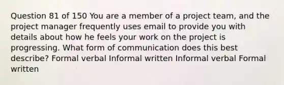 Question 81 of 150 You are a member of a project team, and the project manager frequently uses email to provide you with details about how he feels your work on the project is progressing. What form of communication does this best describe? Formal verbal Informal written Informal verbal Formal written