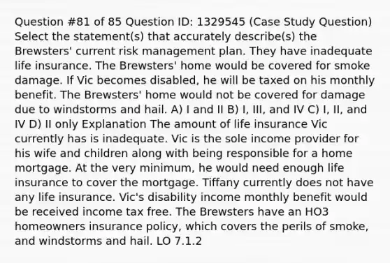 Question #81 of 85 Question ID: 1329545 (Case Study Question) Select the statement(s) that accurately describe(s) the Brewsters' current risk management plan. They have inadequate life insurance. The Brewsters' home would be covered for smoke damage. If Vic becomes disabled, he will be taxed on his monthly benefit. The Brewsters' home would not be covered for damage due to windstorms and hail. A) I and II B) I, III, and IV C) I, II, and IV D) II only Explanation The amount of life insurance Vic currently has is inadequate. Vic is the sole income provider for his wife and children along with being responsible for a home mortgage. At the very minimum, he would need enough life insurance to cover the mortgage. Tiffany currently does not have any life insurance. Vic's disability income monthly benefit would be received income tax free. The Brewsters have an HO3 homeowners insurance policy, which covers the perils of smoke, and windstorms and hail. LO 7.1.2