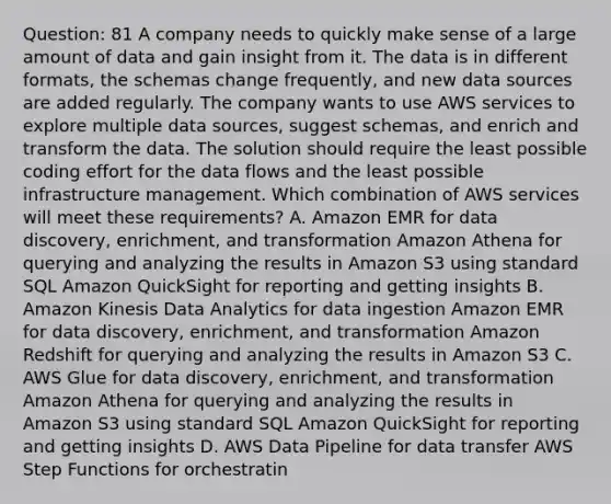 Question: 81 A company needs to quickly make sense of a large amount of data and gain insight from it. The data is in different formats, the schemas change frequently, and new data sources are added regularly. The company wants to use AWS services to explore multiple data sources, suggest schemas, and enrich and transform the data. The solution should require the least possible coding effort for the data flows and the least possible infrastructure management. Which combination of AWS services will meet these requirements? A. Amazon EMR for data discovery, enrichment, and transformation Amazon Athena for querying and analyzing the results in Amazon S3 using standard SQL Amazon QuickSight for reporting and getting insights B. Amazon Kinesis Data Analytics for data ingestion Amazon EMR for data discovery, enrichment, and transformation Amazon Redshift for querying and analyzing the results in Amazon S3 C. AWS Glue for data discovery, enrichment, and transformation Amazon Athena for querying and analyzing the results in Amazon S3 using standard SQL Amazon QuickSight for reporting and getting insights D. AWS Data Pipeline for data transfer AWS Step Functions for orchestratin