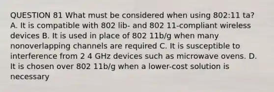 QUESTION 81 What must be considered when using 802:11 ta? A. It is compatible with 802 lib- and 802 11-compliant wireless devices B. It is used in place of 802 11b/g when many nonoverlapping channels are required C. It is susceptible to interference from 2 4 GHz devices such as microwave ovens. D. It is chosen over 802 11b/g when a lower-cost solution is necessary