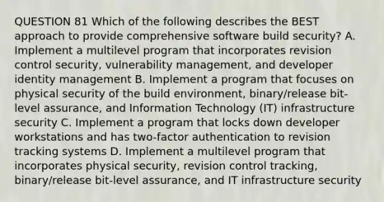 QUESTION 81 Which of the following describes the BEST approach to provide comprehensive software build security? A. Implement a multilevel program that incorporates revision control security, vulnerability management, and developer identity management B. Implement a program that focuses on physical security of the build environment, binary/release bit-level assurance, and Information Technology (IT) infrastructure security C. Implement a program that locks down developer workstations and has two-factor authentication to revision tracking systems D. Implement a multilevel program that incorporates physical security, revision control tracking, binary/release bit-level assurance, and IT infrastructure security