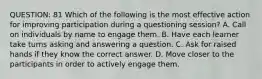 QUESTION: 81 Which of the following is the most effective action for improving participation during a questioning session? A. Call on individuals by name to engage them. B. Have each learner take turns asking and answering a question. C. Ask for raised hands if they know the correct answer. D. Move closer to the participants in order to actively engage them.