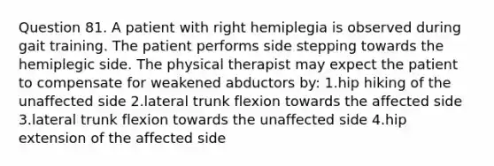 Question 81. A patient with right hemiplegia is observed during gait training. The patient performs side stepping towards the hemiplegic side. The physical therapist may expect the patient to compensate for weakened abductors by: 1.hip hiking of the unaffected side 2.lateral trunk flexion towards the affected side 3.lateral trunk flexion towards the unaffected side 4.hip extension of the affected side