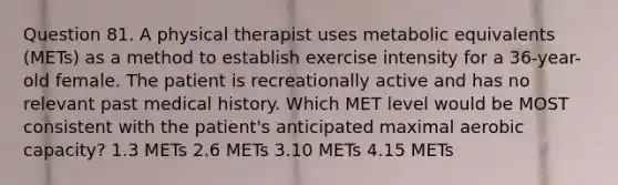 Question 81. A physical therapist uses metabolic equivalents (METs) as a method to establish exercise intensity for a 36-year-old female. The patient is recreationally active and has no relevant past medical history. Which MET level would be MOST consistent with the patient's anticipated maximal aerobic capacity? 1.3 METs 2.6 METs 3.10 METs 4.15 METs