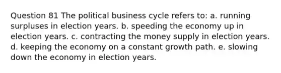 Question 81 The political business cycle refers to: a. running surpluses in election years. b. speeding the economy up in election years. c. contracting the money supply in election years. d. keeping the economy on a constant growth path. e. slowing down the economy in election years.