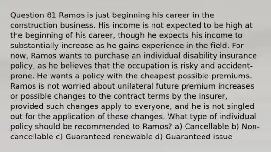 Question 81 Ramos is just beginning his career in the construction business. His income is not expected to be high at the beginning of his career, though he expects his income to substantially increase as he gains experience in the field. For now, Ramos wants to purchase an individual disability insurance policy, as he believes that the occupation is risky and accident-prone. He wants a policy with the cheapest possible premiums. Ramos is not worried about unilateral future premium increases or possible changes to the contract terms by the insurer, provided such changes apply to everyone, and he is not singled out for the application of these changes. What type of individual policy should be recommended to Ramos? a) Cancellable b) Non-cancellable c) Guaranteed renewable d) Guaranteed issue