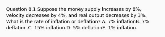 Question 8.1 Suppose the money supply increases by 8%, velocity decreases by 4%, and real output decreases by 3%. What is the rate of inflation or deflation? A. 7% inflationB. 7% deflation.C. 15% inflation.D. 5% deflationE. 1% inflation.