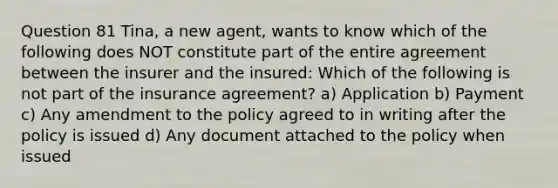 Question 81 Tina, a new agent, wants to know which of the following does NOT constitute part of the entire agreement between the insurer and the insured: Which of the following is not part of the insurance agreement? a) Application b) Payment c) Any amendment to the policy agreed to in writing after the policy is issued d) Any document attached to the policy when issued