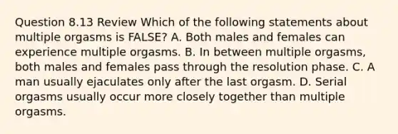 Question 8.13 Review Which of the following statements about multiple orgasms is FALSE? A. Both males and females can experience multiple orgasms. B. In between multiple orgasms, both males and females pass through the resolution phase. C. A man usually ejaculates only after the last orgasm. D. Serial orgasms usually occur more closely together than multiple orgasms.