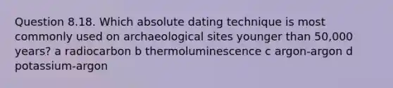 Question 8.18. Which absolute dating technique is most commonly used on archaeological sites younger than 50,000 years? a radiocarbon b thermoluminescence c argon-argon d potassium-argon