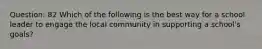 Question: 82 Which of the following is the best way for a school leader to engage the local community in supporting a school's goals?