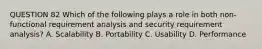 QUESTION 82 Which of the following plays a role in both non-functional requirement analysis and security requirement analysis? A. Scalability B. Portability C. Usability D. Performance