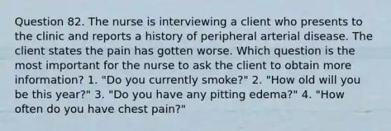 Question 82. The nurse is interviewing a client who presents to the clinic and reports a history of peripheral arterial disease. The client states the pain has gotten worse. Which question is the most important for the nurse to ask the client to obtain more information? 1. "Do you currently smoke?" 2. "How old will you be this year?" 3. "Do you have any pitting edema?" 4. "How often do you have chest pain?"