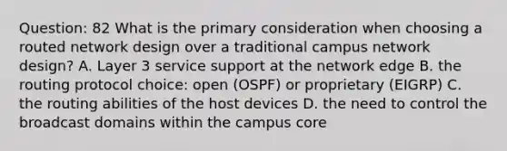 Question: 82 What is the primary consideration when choosing a routed network design over a traditional campus network design? A. Layer 3 service support at the network edge B. the routing protocol choice: open (OSPF) or proprietary (EIGRP) C. the routing abilities of the host devices D. the need to control the broadcast domains within the campus core