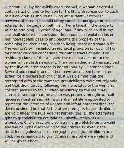 Question 82 - By her validly executed will, a woman devised a certain tract of land to her son for his life with remainder to such of his children as should be living at his death, "Provided, however, that no such child of my son shall mortgage or sell, or attempt to mortgage or sell, his or her interest in the property prior to attaining 25 years of age: and, if any such child of my son shall violate this provision, then upon such violation his or her interest shall pass to and become the property of the remaining children of my son then living, share and share alike." The woman's will included an identical provision for each of her four other children concerning four other tracts of land. The residuary clause of the will gave the residuary estate to the woman's five children equally. The woman died and was survived by the five children named in her will and by 11 grandchildren. Several additional grandchildren have since been born. In an action for a declaration of rights, it was claimed that the attempted gifts to the woman's grandchildren were entirely void and that the interests following the life estates to the woman's children passed to the children absolutely by the residuary clause. Assuming that the action was properly brought with all necessary parties and with a guardian ad litem appointed to represent the interests of unborn and infant grandchildren, the decision should be that A: the attempted gifts to grandchildren are void under the Rule Against Perpetuities. B: the attempted gifts to grandchildren are void as unlawful restraints on alienation. C: the provisions concerning grandchildren are valid and will be upheld according to their terms. D: even if the provisions against sale or mortgage by the grandchildren are void, the remainders to grandchildren are otherwise valid and will be given effect.