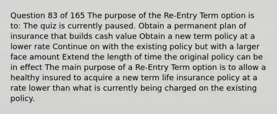 Question 83 of 165 The purpose of the Re-Entry Term option is to: The quiz is currently paused. Obtain a permanent plan of insurance that builds cash value Obtain a new term policy at a lower rate Continue on with the existing policy but with a larger face amount Extend the length of time the original policy can be in effect The main purpose of a Re-Entry Term option is to allow a healthy insured to acquire a new term life insurance policy at a rate lower than what is currently being charged on the existing policy.