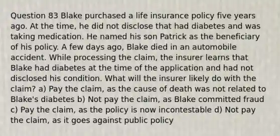 Question 83 Blake purchased a life insurance policy five years ago. At the time, he did not disclose that had diabetes and was taking medication. He named his son Patrick as the beneficiary of his policy. A few days ago, Blake died in an automobile accident. While processing the claim, the insurer learns that Blake had diabetes at the time of the application and had not disclosed his condition. What will the insurer likely do with the claim? a) Pay the claim, as the cause of death was not related to Blake's diabetes b) Not pay the claim, as Blake committed fraud c) Pay the claim, as the policy is now incontestable d) Not pay the claim, as it goes against public policy