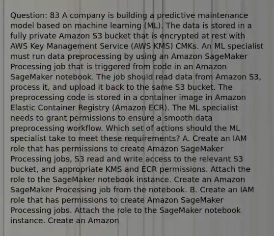 Question: 83 A company is building a predictive maintenance model based on machine learning (ML). The data is stored in a fully private Amazon S3 bucket that is encrypted at rest with AWS Key Management Service (AWS KMS) CMKs. An ML specialist must run data preprocessing by using an Amazon SageMaker Processing job that is triggered from code in an Amazon SageMaker notebook. The job should read data from Amazon S3, process it, and upload it back to the same S3 bucket. The preprocessing code is stored in a container image in Amazon Elastic Container Registry (Amazon ECR). The ML specialist needs to grant permissions to ensure a smooth data preprocessing workflow. Which set of actions should the ML specialist take to meet these requirements? A. Create an IAM role that has permissions to create Amazon SageMaker Processing jobs, S3 read and write access to the relevant S3 bucket, and appropriate KMS and ECR permissions. Attach the role to the SageMaker notebook instance. Create an Amazon SageMaker Processing job from the notebook. B. Create an IAM role that has permissions to create Amazon SageMaker Processing jobs. Attach the role to the SageMaker notebook instance. Create an Amazon