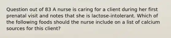 Question out of 83 A nurse is caring for a client during her first prenatal visit and notes that she is lactose-intolerant. Which of the following foods should the nurse include on a list of calcium sources for this client?