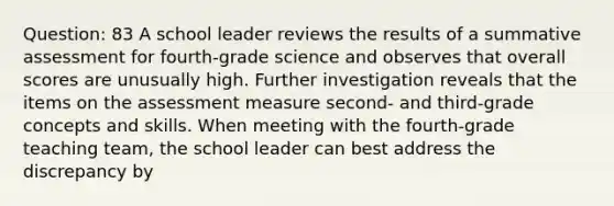 Question: 83 A school leader reviews the results of a summative assessment for fourth-grade science and observes that overall scores are unusually high. Further investigation reveals that the items on the assessment measure second- and third-grade concepts and skills. When meeting with the fourth-grade teaching team, the school leader can best address the discrepancy by