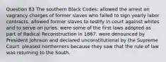 Question 83 The southern Black Codes: allowed the arrest on vagrancy charges of former slaves who failed to sign yearly labor contracts. allowed former slaves to testify in court against whites and to serve on juries. were some of the first laws adopted as part of Radical Reconstruction in 1867. were denounced by President Johnson and declared unconstitutional by the Supreme Court. pleased northerners because they saw that the rule of law was returning to the South.