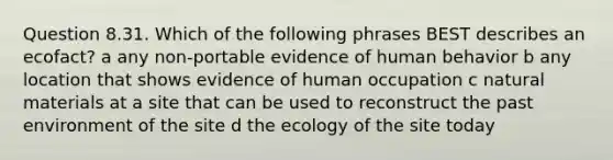 Question 8.31. Which of the following phrases BEST describes an ecofact? a any non-portable evidence of human behavior b any location that shows evidence of human occupation c natural materials at a site that can be used to reconstruct the past environment of the site d the ecology of the site today