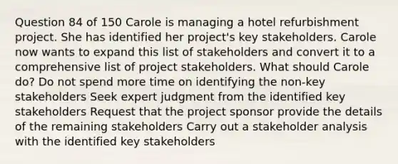 Question 84 of 150 Carole is managing a hotel refurbishment project. She has identified her project's key stakeholders. Carole now wants to expand this list of stakeholders and convert it to a comprehensive list of project stakeholders. What should Carole do? Do not spend more time on identifying the non-key stakeholders Seek expert judgment from the identified key stakeholders Request that the project sponsor provide the details of the remaining stakeholders Carry out a stakeholder analysis with the identified key stakeholders