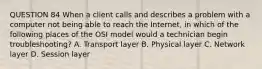 QUESTION 84 When a client calls and describes a problem with a computer not being able to reach the Internet, in which of the following places of the OSI model would a technician begin troubleshooting? A. Transport layer B. Physical layer C. Network layer D. Session layer