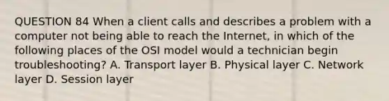 QUESTION 84 When a client calls and describes a problem with a computer not being able to reach the Internet, in which of the following places of the OSI model would a technician begin troubleshooting? A. Transport layer B. Physical layer C. Network layer D. Session layer