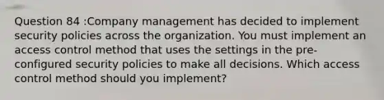 Question 84 :Company management has decided to implement security policies across the organization. You must implement an access control method that uses the settings in the pre-configured security policies to make all decisions. Which access control method should you implement?