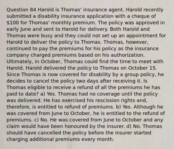 Question 84 Harold is Thomas' insurance agent. Harold recently submitted a disability insurance application with a cheque of 100 for Thomas' monthly premium. The policy was approved in early June and sent to Harold for delivery. Both Harold and Thomas were busy and they could not set up an appointment for Harold to deliver the policy to Thomas. Thomas, however, continued to pay the premiums for his policy as the insurance company charged premiums based on his authorization. Ultimately, in October, Thomas could find the time to meet with Harold. Harold delivered the policy to Thomas on October 15. Since Thomas is now covered for disability by a group policy, he decides to cancel the policy two days after receiving it. Is Thomas eligible to receive a refund of all the premiums he has paid to date? a) Yes. Thomas had no coverage until the policy was delivered. He has exercised his rescission rights and, therefore, is entitled to refund of premiums. b) Yes. Although he was covered from June to October, he is entitled to the refund of premiums. c) No. He was covered from June to October and any claim would have been honoured by the insurer. d) No. Thomas should have cancelled the policy before the insurer started charging additional premiums every month.