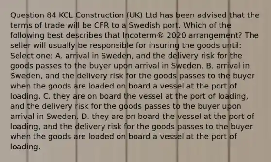 Question 84 KCL Construction (UK) Ltd has been advised that the terms of trade will be CFR to a Swedish port. Which of the following best describes that Incoterm® 2020 arrangement? The seller will usually be responsible for insuring the goods until: Select one: A. arrival in Sweden, and the delivery risk for the goods passes to the buyer upon arrival in Sweden. B. arrival in Sweden, and the delivery risk for the goods passes to the buyer when the goods are loaded on board a vessel at the port of loading. C. they are on board the vessel at the port of loading, and the delivery risk for the goods passes to the buyer upon arrival in Sweden. D. they are on board the vessel at the port of loading, and the delivery risk for the goods passes to the buyer when the goods are loaded on board a vessel at the port of loading.