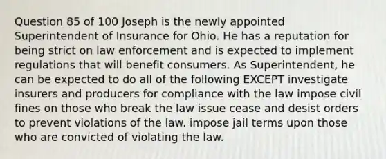 Question 85 of 100 Joseph is the newly appointed Superintendent of Insurance for Ohio. He has a reputation for being strict on law enforcement and is expected to implement regulations that will benefit consumers. As Superintendent, he can be expected to do all of the following EXCEPT investigate insurers and producers for compliance with the law impose civil fines on those who break the law issue cease and desist orders to prevent violations of the law. impose jail terms upon those who are convicted of violating the law.