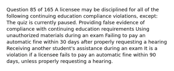 Question 85 of 165 A licensee may be disciplined for all of the following continuing education compliance violations, except: The quiz is currently paused. Providing false evidence of compliance with continuing education requirements Using unauthorized materials during an exam Failing to pay an automatic fine within 30 days after properly requesting a hearing Receiving another student's assistance during an exam It is a violation if a licensee fails to pay an automatic fine within 90 days, unless properly requesting a hearing.