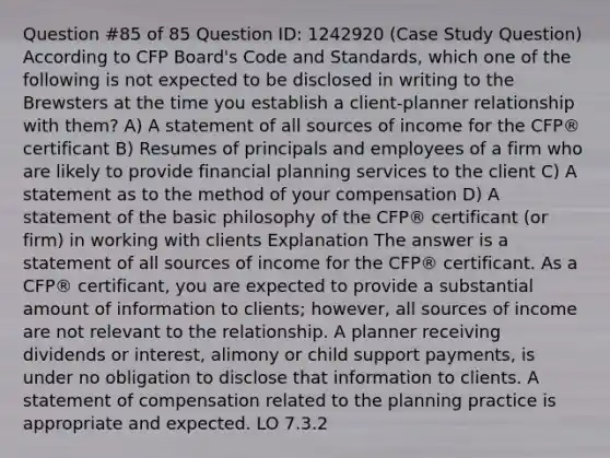 Question #85 of 85 Question ID: 1242920 (Case Study Question) According to CFP Board's Code and Standards, which one of the following is not expected to be disclosed in writing to the Brewsters at the time you establish a client-planner relationship with them? A) A statement of all sources of income for the CFP® certificant B) Resumes of principals and employees of a firm who are likely to provide financial planning services to the client C) A statement as to the method of your compensation D) A statement of the basic philosophy of the CFP® certificant (or firm) in working with clients Explanation The answer is a statement of all sources of income for the CFP® certificant. As a CFP® certificant, you are expected to provide a substantial amount of information to clients; however, all sources of income are not relevant to the relationship. A planner receiving dividends or interest, alimony or child support payments, is under no obligation to disclose that information to clients. A statement of compensation related to the planning practice is appropriate and expected. LO 7.3.2