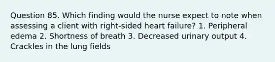 Question 85. Which finding would the nurse expect to note when assessing a client with right-sided heart failure? 1. Peripheral edema 2. Shortness of breath 3. Decreased urinary output 4. Crackles in the lung fields