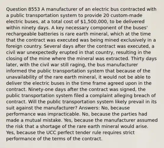 Question 8553 A manufacturer of an electric bus contracted with a public transportation system to provide 20 custom-made electric buses, at a total cost of 1,500,000, to be delivered within ninety days. A key necessary component of the buses' rechargeable batteries is rare earth mineral, which at the time that the contract was executed was being mined exclusively in a foreign country. Several days after the contract was executed, a civil war unexpectedly erupted in that country, resulting in the closing of the mine where the mineral was extracted. Thirty days later, with the civil war still raging, the bus manufacturer informed the public transportation system that because of the unavailability of the rare earth mineral, it would not be able to deliver the electric buses in the time frame agreed upon in the contract. Ninety-one days after the contract was signed, the public transportation system filed a complaint alleging breach of contract. Will the public transportation system likely prevail in its suit against the manufacturer? Answers: No, because performance was impracticable. No, because the parties had made a mutual mistake. Yes, because the manufacturer assumed the risk that a shortage of the rare earth mineral would arise. Yes, because the UCC perfect tender rule requires strict performance of the terms of the contract.