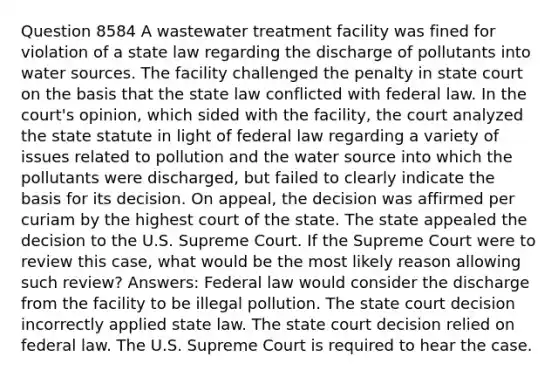 Question 8584 A wastewater treatment facility was fined for violation of a state law regarding the discharge of pollutants into water sources. The facility challenged the penalty in state court on the basis that the state law conflicted with federal law. In the court's opinion, which sided with the facility, the court analyzed the state statute in light of federal law regarding a variety of issues related to pollution and the water source into which the pollutants were discharged, but failed to clearly indicate the basis for its decision. On appeal, the decision was affirmed per curiam by the highest court of the state. The state appealed the decision to the U.S. Supreme Court. If the Supreme Court were to review this case, what would be the most likely reason allowing such review? Answers: Federal law would consider the discharge from the facility to be illegal pollution. The state court decision incorrectly applied state law. The state court decision relied on federal law. The U.S. Supreme Court is required to hear the case.