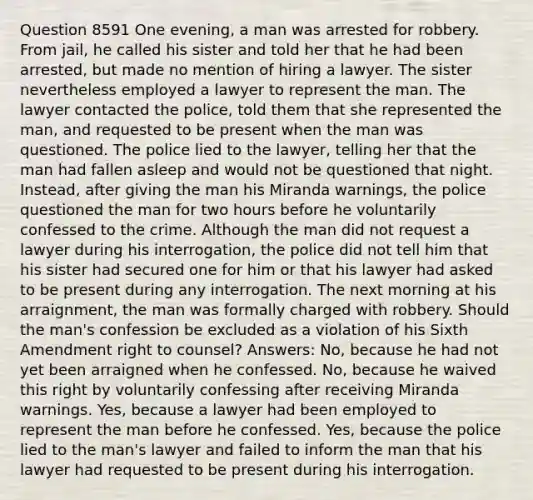 Question 8591 One evening, a man was arrested for robbery. From jail, he called his sister and told her that he had been arrested, but made no mention of hiring a lawyer. The sister nevertheless employed a lawyer to represent the man. The lawyer contacted the police, told them that she represented the man, and requested to be present when the man was questioned. The police lied to the lawyer, telling her that the man had fallen asleep and would not be questioned that night. Instead, after giving the man his Miranda warnings, the police questioned the man for two hours before he voluntarily confessed to the crime. Although the man did not request a lawyer during his interrogation, the police did not tell him that his sister had secured one for him or that his lawyer had asked to be present during any interrogation. The next morning at his arraignment, the man was formally charged with robbery. Should the man's confession be excluded as a violation of his Sixth Amendment right to counsel? Answers: No, because he had not yet been arraigned when he confessed. No, because he waived this right by voluntarily confessing after receiving Miranda warnings. Yes, because a lawyer had been employed to represent the man before he confessed. Yes, because the police lied to the man's lawyer and failed to inform the man that his lawyer had requested to be present during his interrogation.