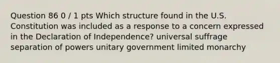 Question 86 0 / 1 pts Which structure found in the U.S. Constitution was included as a response to a concern expressed in the Declaration of Independence? universal suffrage separation of powers unitary government limited monarchy