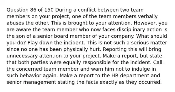 Question 86 of 150 During a conflict between two team members on your project, one of the team members verbally abuses the other. This is brought to your attention. However, you are aware the team member who now faces disciplinary action is the son of a senior board member of your company. What should you do? Play down the incident. This is not such a serious matter since no one has been physically hurt. Reporting this will bring unnecessary attention to your project. Make a report, but state that both parties were equally responsible for the incident. Call the concerned team member and warn him not to indulge in such behavior again. Make a report to the HR department and senior management stating the facts exactly as they occurred.