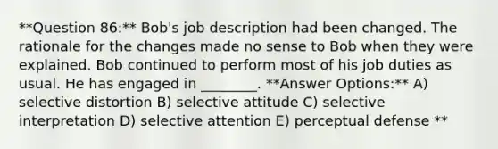 **Question 86:** Bob's job description had been changed. The rationale for the changes made no sense to Bob when they were explained. Bob continued to perform most of his job duties as usual. He has engaged in ________. **Answer Options:** A) selective distortion B) selective attitude C) selective interpretation D) selective attention E) perceptual defense **