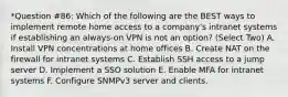 *Question #86: Which of the following are the BEST ways to implement remote home access to a company's intranet systems if establishing an always-on VPN is not an option? (Select Two) A. Install VPN concentrations at home offices B. Create NAT on the firewall for intranet systems C. Establish SSH access to a jump server D. Implement a SSO solution E. Enable MFA for intranet systems F. Configure SNMPv3 server and clients.