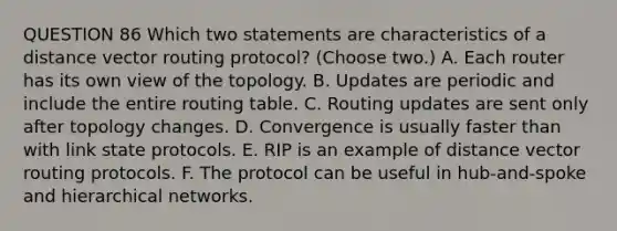 QUESTION 86 Which two statements are characteristics of a distance vector routing protocol? (Choose two.) A. Each router has its own view of the topology. B. Updates are periodic and include the entire routing table. C. Routing updates are sent only after topology changes. D. Convergence is usually faster than with link state protocols. E. RIP is an example of distance vector routing protocols. F. The protocol can be useful in hub-and-spoke and hierarchical networks.